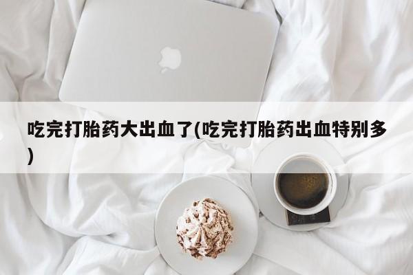 流产药专卖微信吃完打胎药大出血了(吃完打胎药出血特别多)