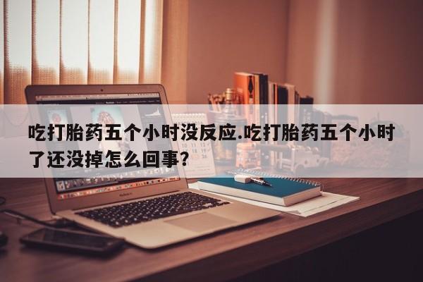 流产药专卖微信吃打胎药五个小时没反应.吃打胎药五个小时了还没掉怎么回事？