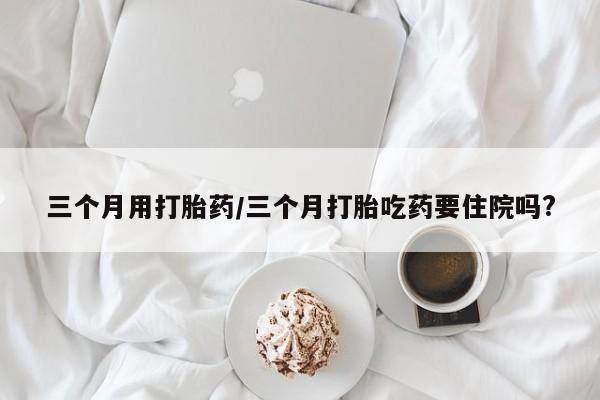 流产药专卖微信三个月用打胎药/三个月打胎吃药要住院吗?
