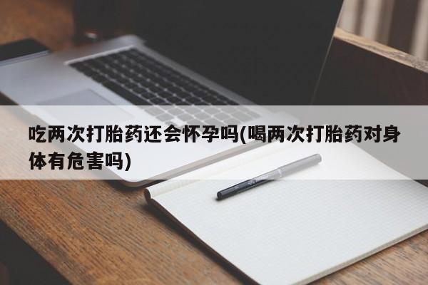 流产药专卖微信吃两次打胎药还会怀孕吗(喝两次打胎药对身体有危害吗)