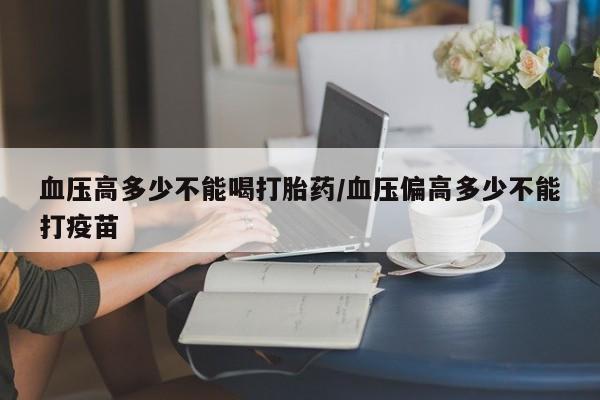 流产药专卖微信血压高多少不能喝打胎药/血压偏高多少不能打疫苗