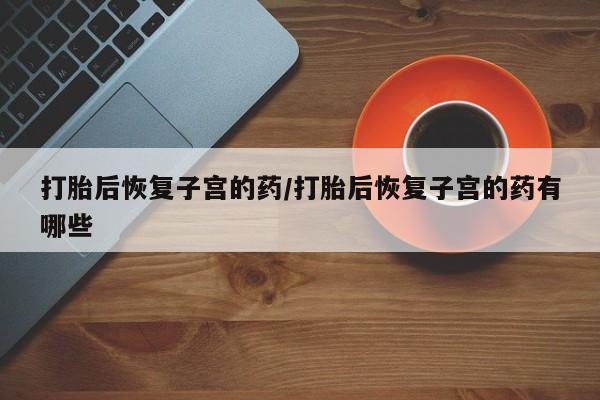 流产药专卖微信打胎后恢复子宫的药/打胎后恢复子宫的药有哪些