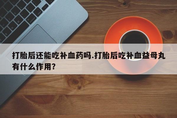 流产药专卖微信打胎后还能吃补血药吗.打胎后吃补血益母丸有什么作用？