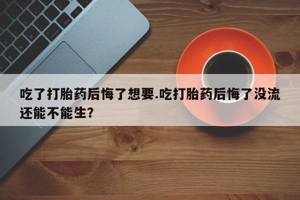 流产药专卖微信吃了打胎药后悔了想要.吃打胎药后悔了没流还能不能生？
