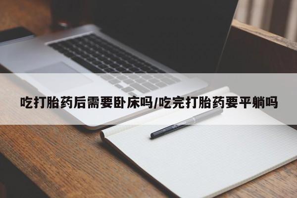 流产药专卖微信吃打胎药后需要卧床吗/吃完打胎药要平躺吗