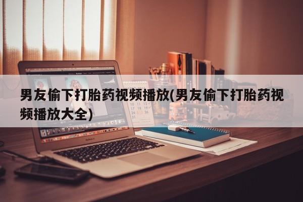 流产药专卖微信男友偷下打胎药视频播放(男友偷下打胎药视频播放大全)