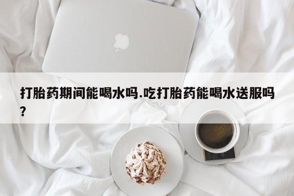 流产药专卖微信打胎药期间能喝水吗.吃打胎药能喝水送服吗？