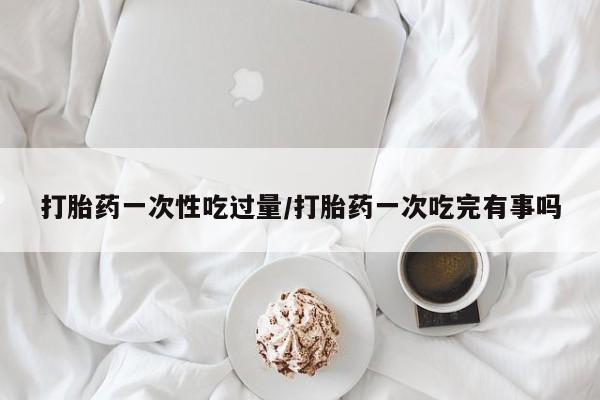 流产药专卖微信打胎药一次性吃过量/打胎药一次吃完有事吗