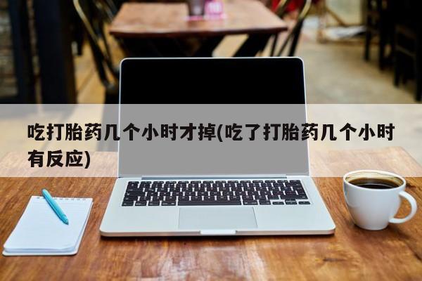 流产药专卖微信吃打胎药几个小时才掉(吃了打胎药几个小时有反应)