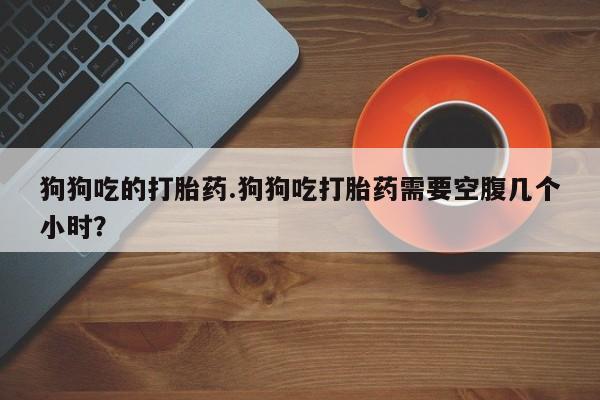 流产药专卖微信狗狗吃的打胎药.狗狗吃打胎药需要空腹几个小时？