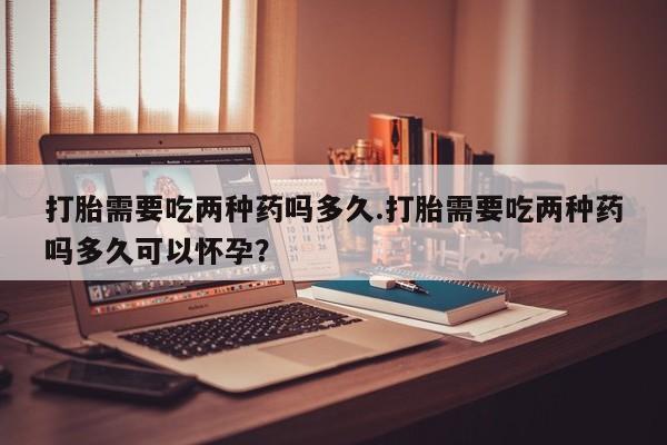 流产药专卖微信打胎需要吃两种药吗多久.打胎需要吃两种药吗多久可以怀孕？