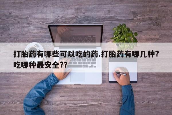 流产药专卖微信打胎药有哪些可以吃的药.打胎药有哪几种?吃哪种最安全?？