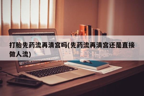 流产药专卖微信打胎先药流再清宫吗(先药流再清宫还是直接做人流)