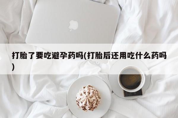 流产药专卖微信打胎了要吃避孕药吗(打胎后还用吃什么药吗)