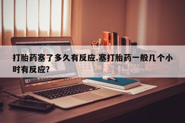 流产药专卖微信打胎药塞了多久有反应.塞打胎药一般几个小时有反应？