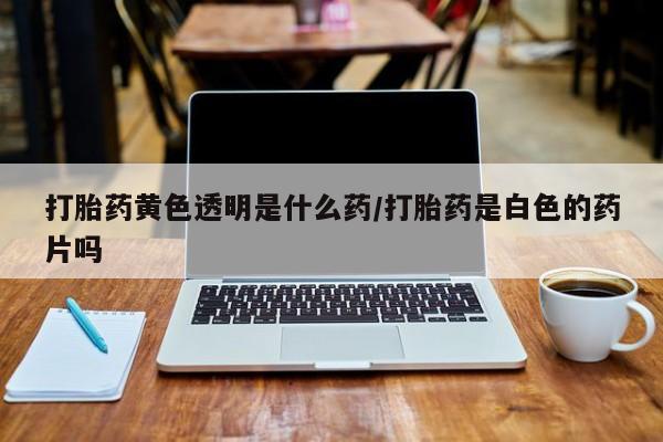 流产药专卖微信打胎药黄色透明是什么药/打胎药是白色的药片吗