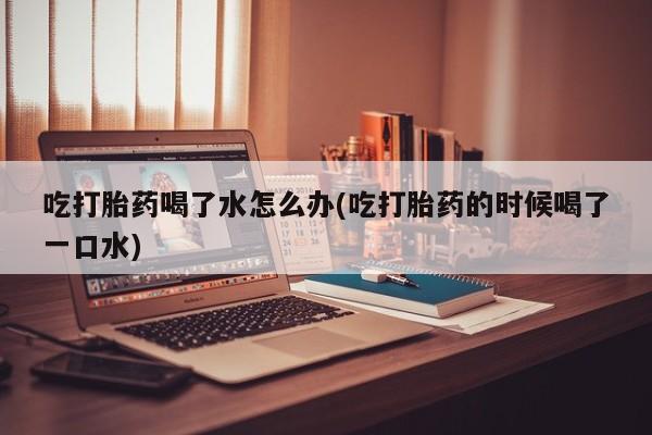 流产药专卖微信吃打胎药喝了水怎么办(吃打胎药的时候喝了一口水)