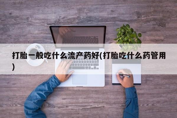 流产药专卖微信打胎一般吃什么流产药好(打胎吃什么药管用)