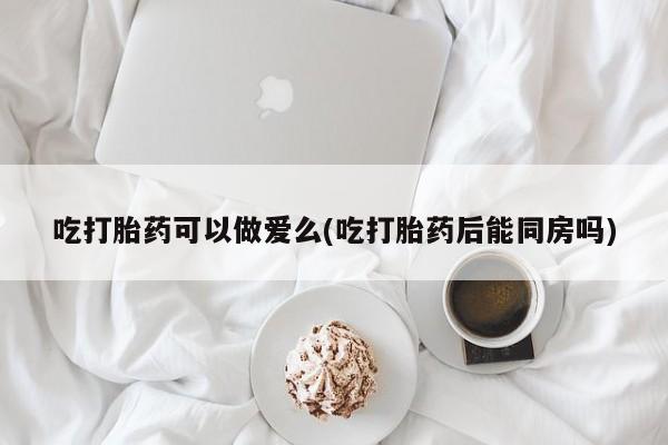 流产药专卖微信吃打胎药可以做爱么(吃打胎药后能同房吗)