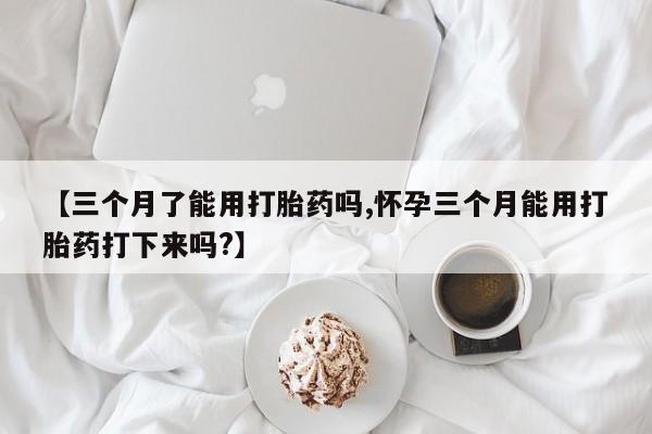流产药专卖微信【三个月了能用打胎药吗,怀孕三个月能用打胎药打下来吗?】
