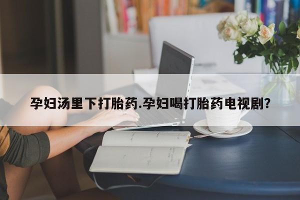 流产药专卖微信孕妇汤里下打胎药.孕妇喝打胎药电视剧？