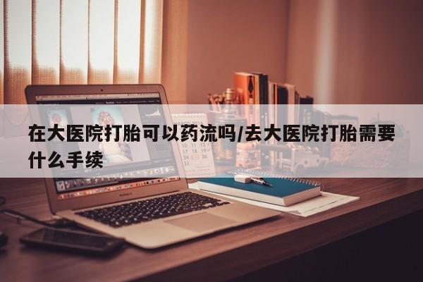 流产药专卖微信在大医院打胎可以药流吗/去大医院打胎需要什么手续