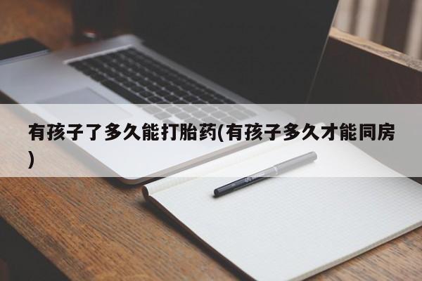 流产药专卖微信有孩子了多久能打胎药(有孩子多久才能同房)