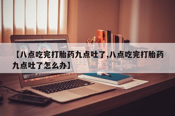 流产药专卖微信【八点吃完打胎药九点吐了,八点吃完打胎药九点吐了怎么办】