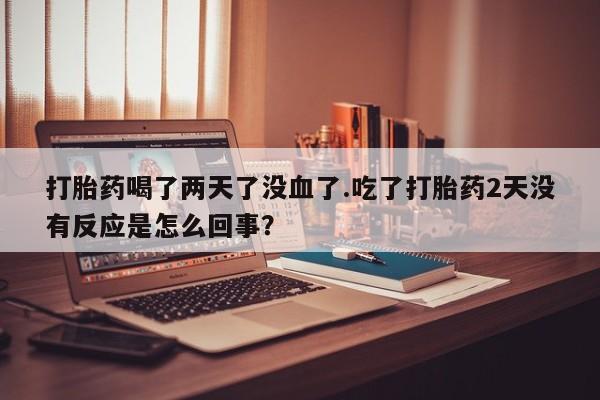 流产药专卖微信打胎药喝了两天了没血了.吃了打胎药2天没有反应是怎么回事？