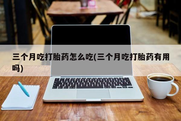 流产药专卖微信三个月吃打胎药怎么吃(三个月吃打胎药有用吗)
