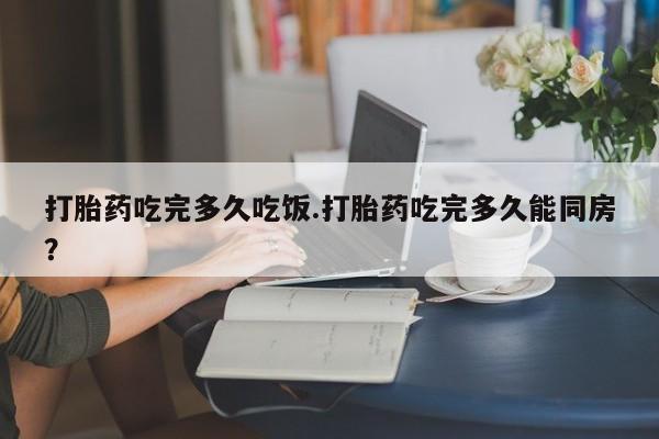 流产药专卖微信打胎药吃完多久吃饭.打胎药吃完多久能同房？