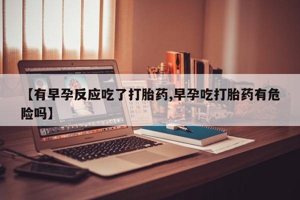 流产药专卖微信【有早孕反应吃了打胎药,早孕吃打胎药有危险吗】