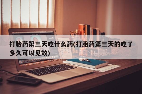 流产药专卖微信打胎药第三天吃什么药(打胎药第三天的吃了多久可以见效)