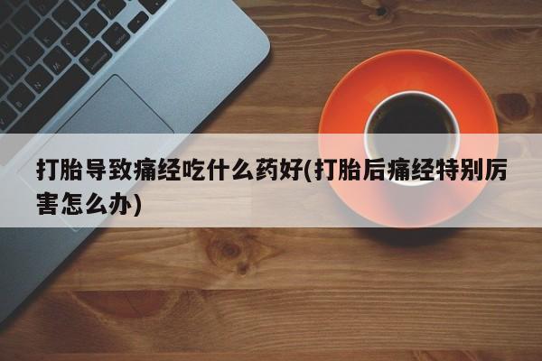 流产药专卖微信打胎导致痛经吃什么药好(打胎后痛经特别厉害怎么办)