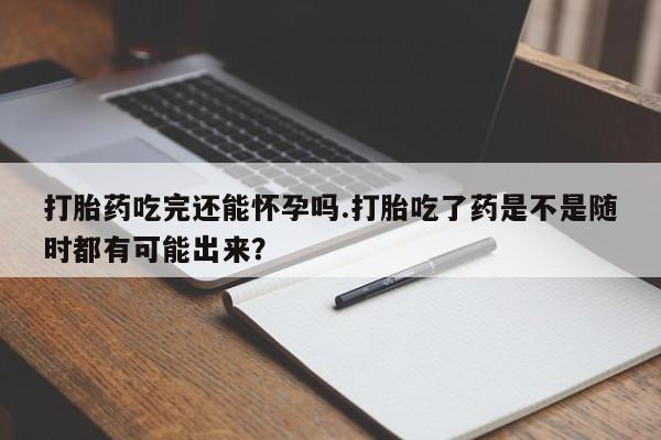 流产药专卖微信打胎药吃完还能怀孕吗.打胎吃了药是不是随时都有可能出来？