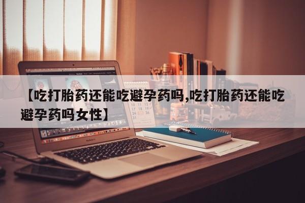 流产药专卖微信【吃打胎药还能吃避孕药吗,吃打胎药还能吃避孕药吗女性】