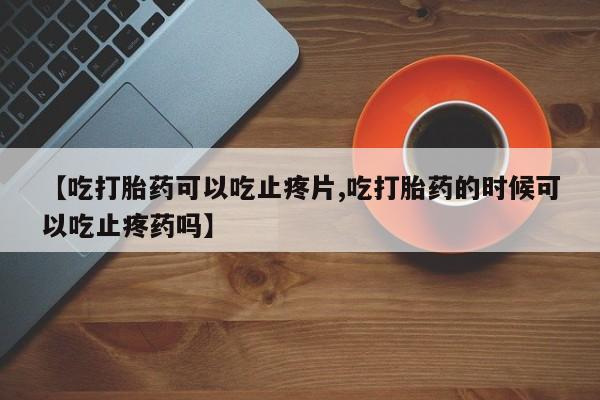 流产药专卖微信【吃打胎药可以吃止疼片,吃打胎药的时候可以吃止疼药吗】