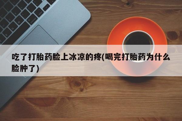 流产药专卖微信吃了打胎药脸上冰凉的疼(喝完打胎药为什么脸肿了)