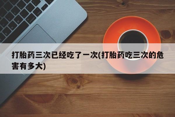 流产药专卖微信打胎药三次已经吃了一次(打胎药吃三次的危害有多大)