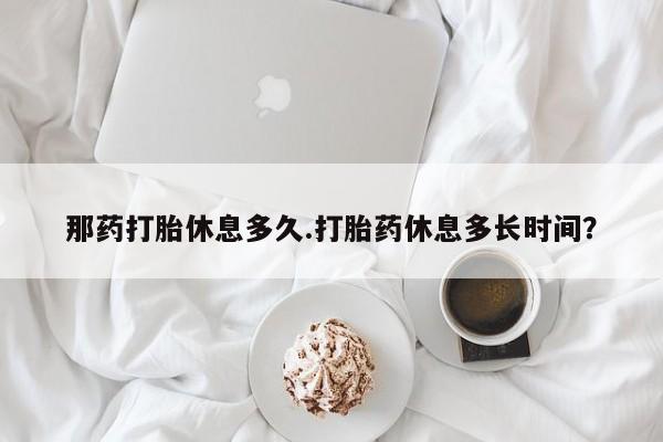 流产药专卖微信那药打胎休息多久.打胎药休息多长时间？