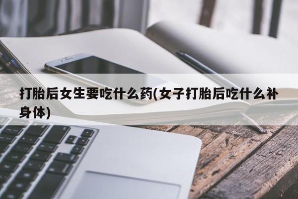 流产药专卖微信打胎后女生要吃什么药(女子打胎后吃什么补身体)