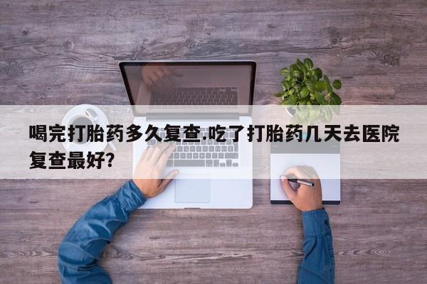 流产药专卖微信喝完打胎药多久复查.吃了打胎药几天去医院复查最好？