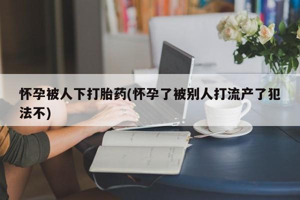 流产药专卖微信怀孕被人下打胎药(怀孕了被别人打流产了犯法不)