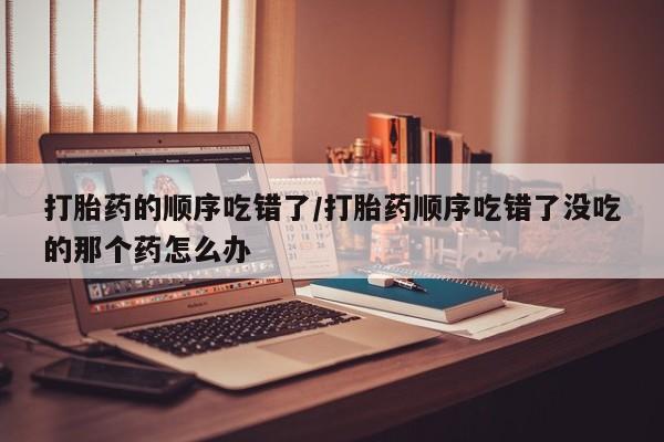 流产药专卖微信打胎药的顺序吃错了/打胎药顺序吃错了没吃的那个药怎么办