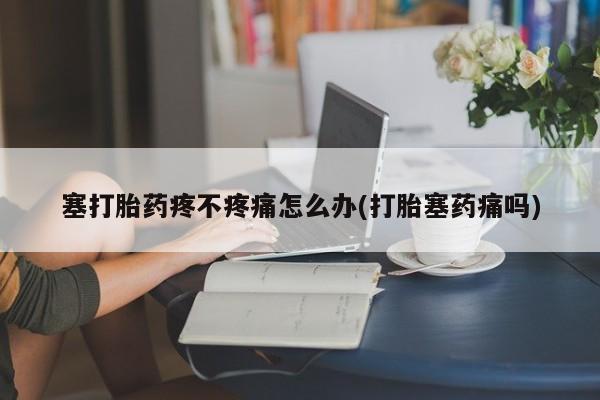流产药专卖微信塞打胎药疼不疼痛怎么办(打胎塞药痛吗)
