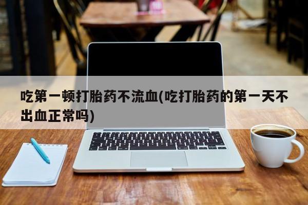 流产药专卖微信吃第一顿打胎药不流血(吃打胎药的第一天不出血正常吗)