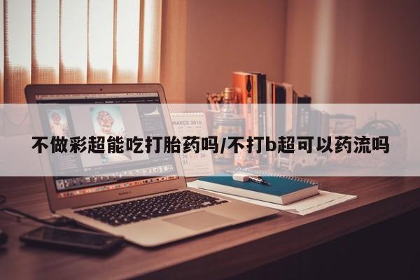 流产药专卖微信不做彩超能吃打胎药吗/不打b超可以药流吗