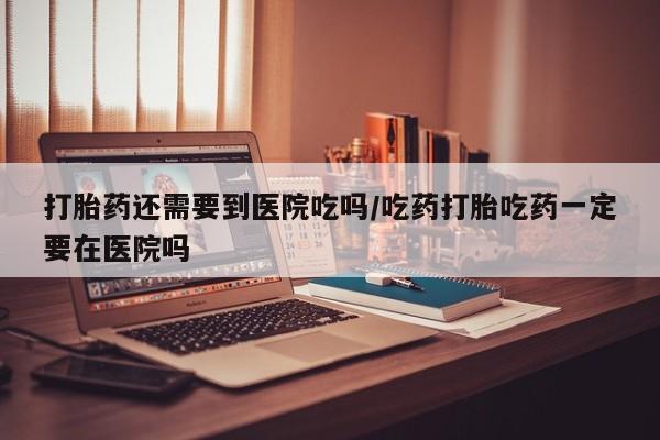 流产药专卖微信打胎药还需要到医院吃吗/吃药打胎吃药一定要在医院吗