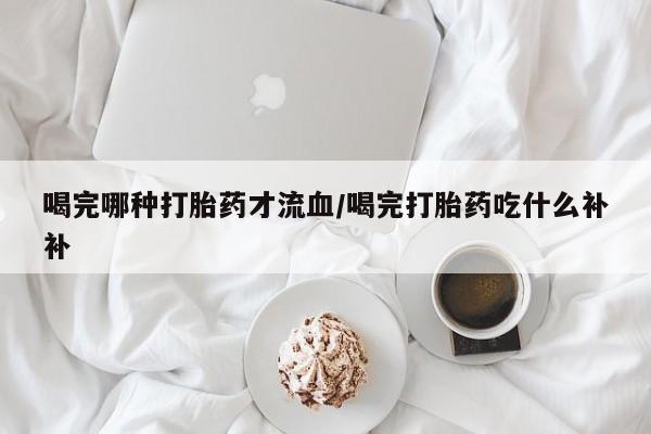 流产药专卖微信喝完哪种打胎药才流血/喝完打胎药吃什么补补