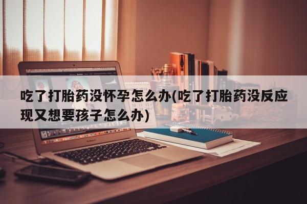 流产药专卖微信吃了打胎药没怀孕怎么办(吃了打胎药没反应现又想要孩子怎么办)